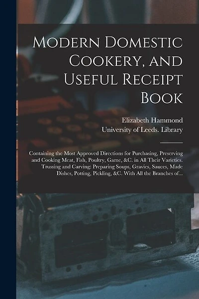 Modern Domestic Cookery, and Useful Receipt Book: Containing the Most Approved Directions for Purchasing, Preserving and Cooking Meat, Fish, Poultry, Game, &c. in All Their Varieties. Trussing and Carving: Preparing Soups, Gravies, Sauces, Made...