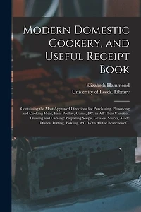 Modern Domestic Cookery, and Useful Receipt Book: Containing the Most Approved Directions for Purchasing, Preserving and Cooking Meat, Fish, Poultry, Game, &c. in All Their Varieties. Trussing and Carving: Preparing Soups, Gravies, Sauces, Made...