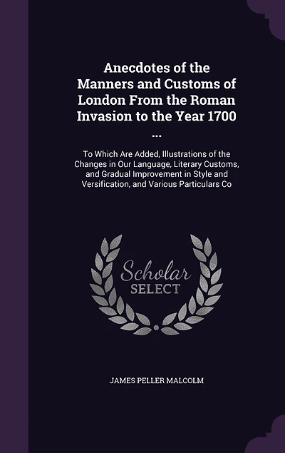 Anecdotes of the Manners and Customs London From Roman Invasion To Year 1700 ...: Which Are Added, Illustrations Changes Our Language, Literary Customs, Gradual Imp