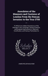Anecdotes of the Manners and Customs London From Roman Invasion To Year 1700 ...: Which Are Added, Illustrations Changes Our Language, Literary Customs, Gradual Imp