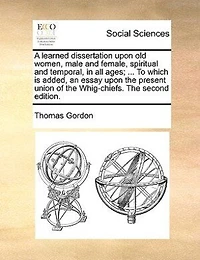 A Learned Dissertation Upon Old Women, Male And Female, Spiritual Temporal, All Ages; ... To Which Is Added, An Essay The Present Union Of Whig-chiefs.