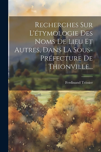 Recherches Sur L'étymologie Des Noms De Lieu Et Autres, Dans La Sous-préfecture De Thionville...
