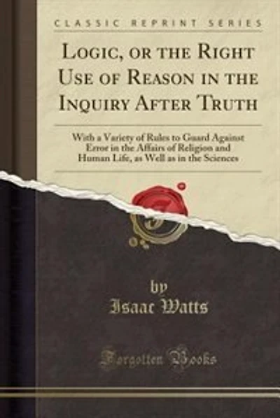 Logic, or the Right Use of Reason in the Inquiry After Truth: With a Variety of Rules to Guard Against Error in the Affairs of Religion and Human Life, as Well a