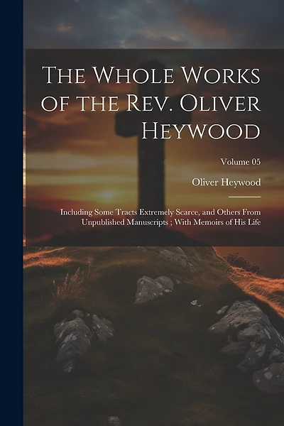 The Whole Works of the Rev. Oliver Heywood: Including Some Tracts Extremely Scarce, and Others From Unpublished Manuscripts; With Memoirs of his Life; Volume 05