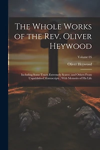The Whole Works of the Rev. Oliver Heywood: Including Some Tracts Extremely Scarce, and Others From Unpublished Manuscripts; With Memoirs of his Life; Volume 05