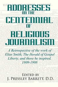 Addresses Celebrating the Centennial Of Religious Journalism: A Retrospective of the work of Elias Smith, The Herald of Gospel Liberty, and those he inspired, 1809-1908