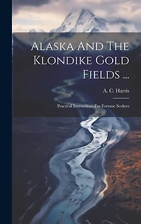 Alaska And The Klondike Gold Fields ...: Practical Instructions For Fortune Seekers