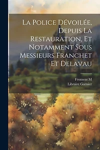La Police Dévoilée, Depuis la Restauration, et Notamment sous Messieurs Franchet et Delavau