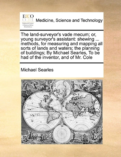 The Land-Surveyor's Vade Mecum; Or, Young Surveyor's Assistant: Shewing ... Methods, for Measuring and Mapping All Sorts of Lands and Waters; The Planning of Buildings; By Michael Searles, to Be Had of the Inventor, and of Mr. Cole