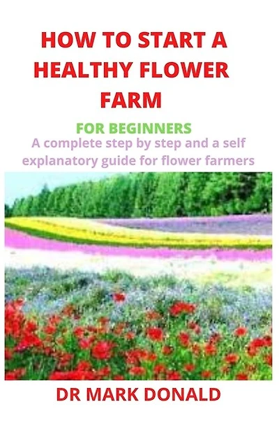 How To Start A Healthy Flower Farm For Beginners: A Complete And Step By Step And A Self Explanatory Guide For Flower Farmers