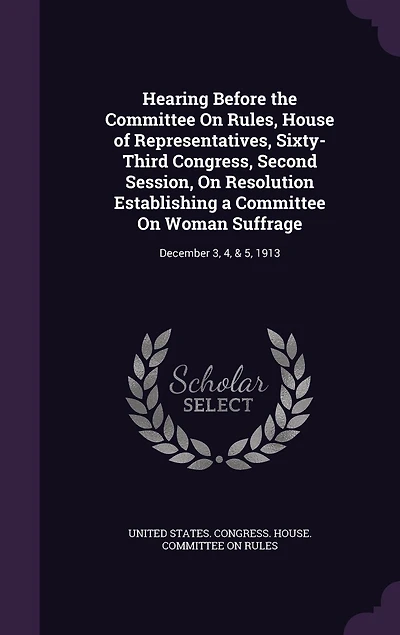 Hearing Before the Committee On Rules, House of Representatives, Sixty-Third Congress, Second Session, Resolution Establishing a Woman Suffrage: December 3, 4, & 5, 1913