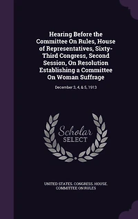 Hearing Before the Committee On Rules, House of Representatives, Sixty-Third Congress, Second Session, Resolution Establishing a Woman Suffrage: December 3, 4, & 5, 1913