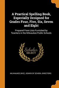 A Practical Spelling Book, Especially Designed for Grades Four, Five, Six, Seven and Eight: Prepared From Lists Furnished by Teachers the Milwaukee Public Schools