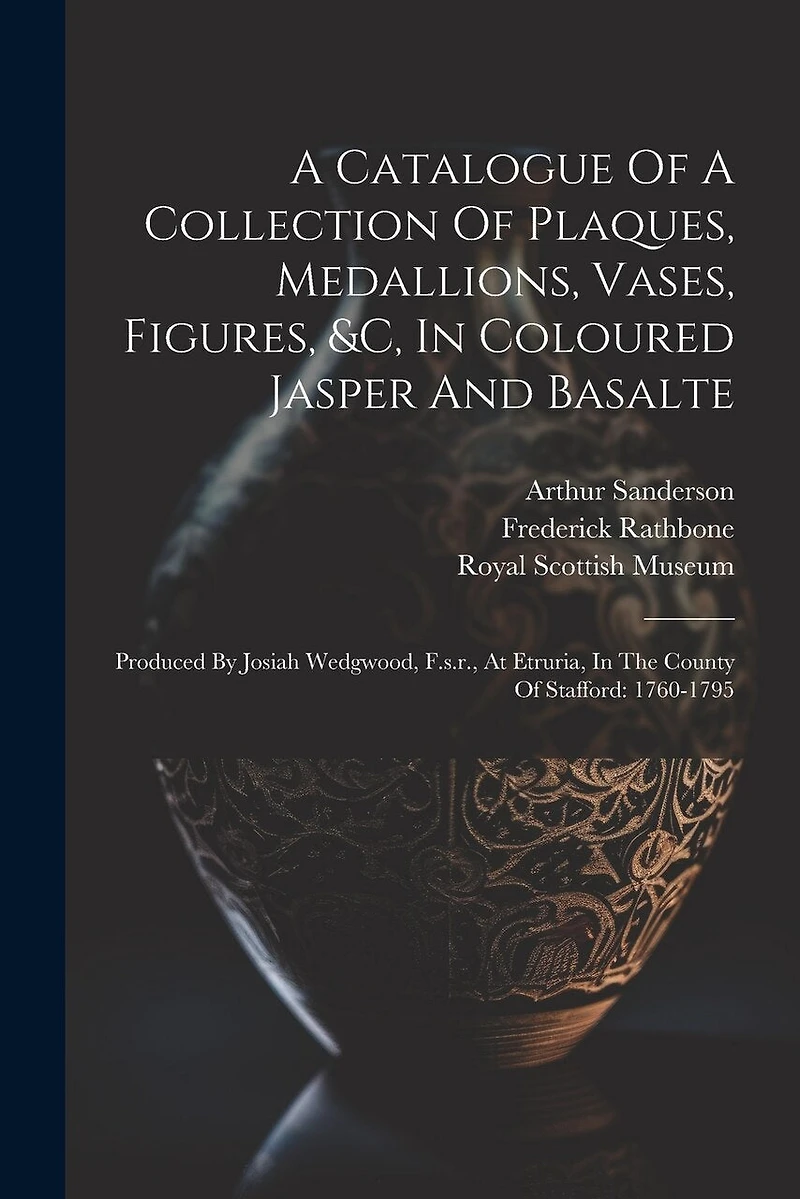 A Catalogue Of A Collection Of Plaques, Medallions, Vases, Figures, &c, In Coloured Jasper And Basalte: Produced By Josiah Wedgwood, F.s.r., At Etruria