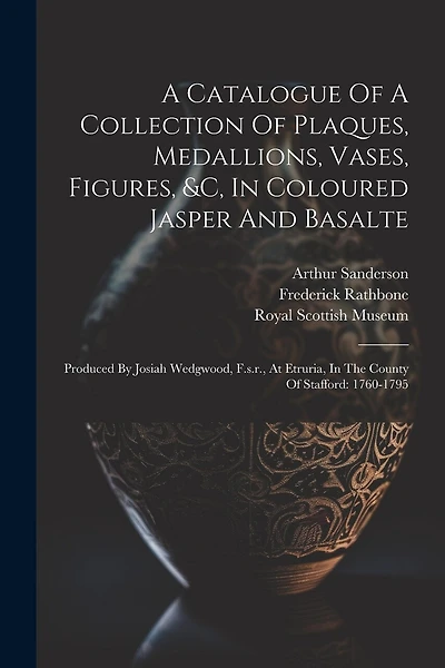 A Catalogue Of A Collection Of Plaques, Medallions, Vases, Figures, &c, In Coloured Jasper And Basalte: Produced By Josiah Wedgwood, F.s.r., At Etruria