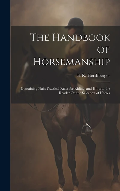 The Handbook of Horsemanship: Containing Plain Practical Rules for Riding, and Hints to the Reader On the Selection of Horses
