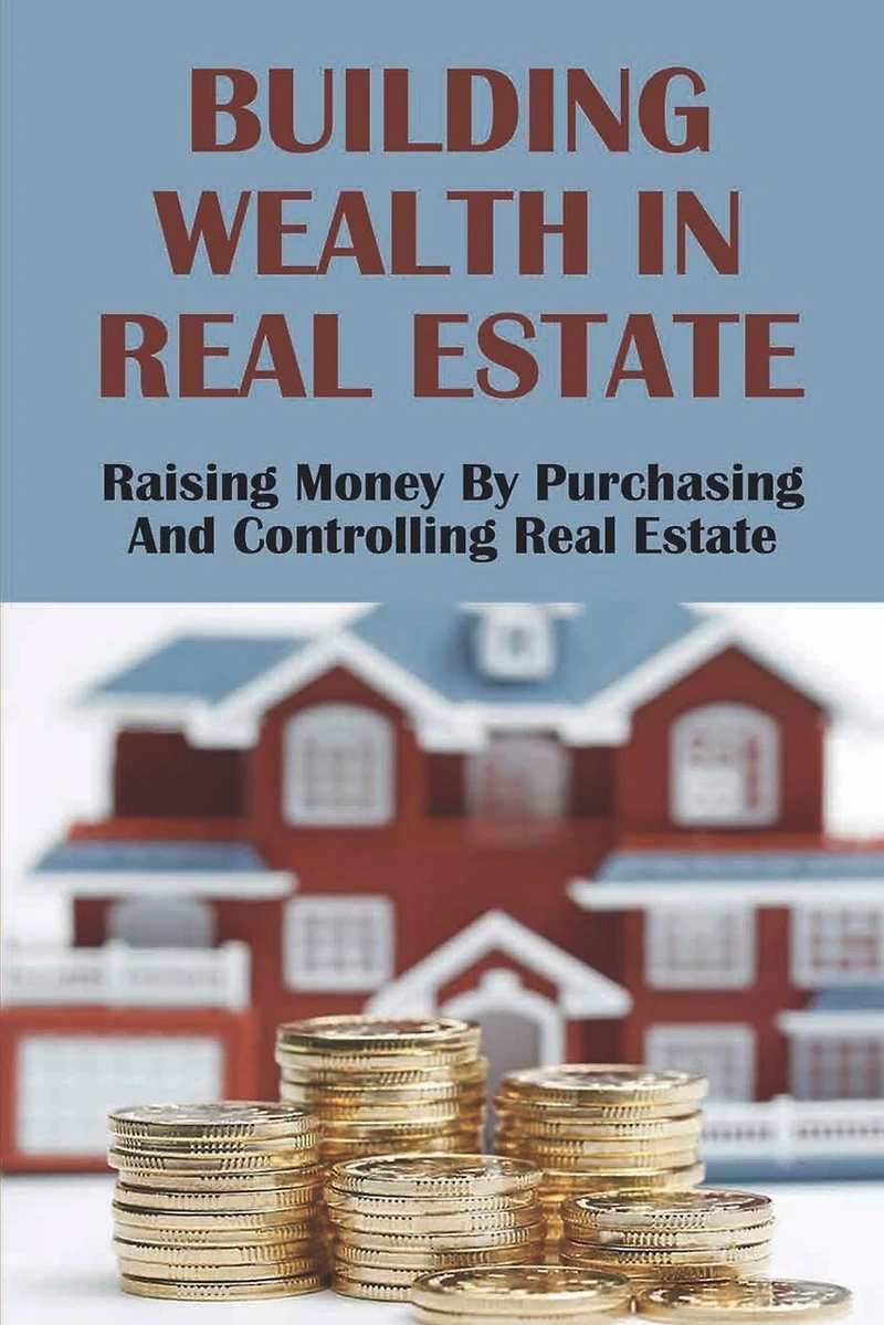 Building Wealth In Real Estate: Raising Money By Purchasing And Controlling Real Estate: How To Invest In Real Estate
