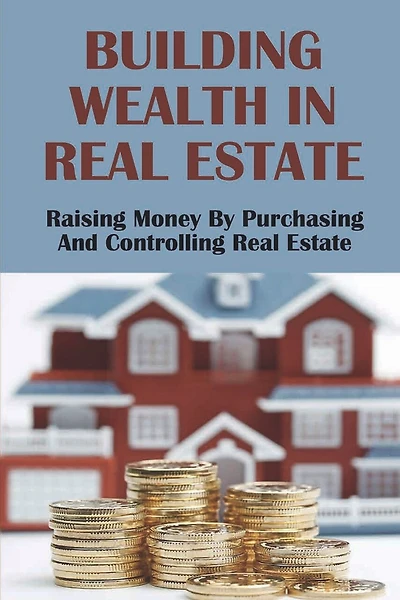 Building Wealth In Real Estate: Raising Money By Purchasing And Controlling Real Estate: How To Invest In Real Estate