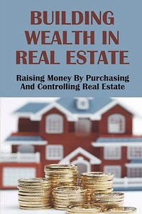 Building Wealth In Real Estate: Raising Money By Purchasing And Controlling Real Estate: How To Invest In Real Estate