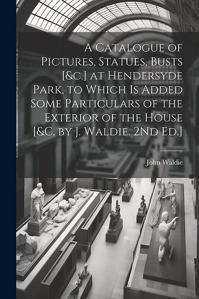 A Catalogue of Pictures, Statues, Busts [&c.] at Hendersyde Park, to Which Is Added Some Particulars of the Exterior of the House [&c. by J. Waldie. 2Nd Ed.]