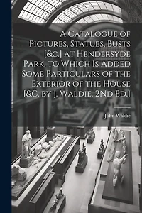 A Catalogue of Pictures, Statues, Busts [&c.] at Hendersyde Park, to Which Is Added Some Particulars of the Exterior of the House [&c. by J. Waldie. 2Nd Ed.]