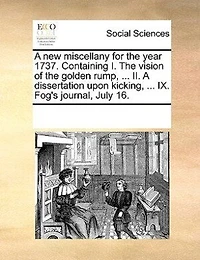 A New Miscellany For The Year 1737. Containing I. Vision Of Golden Rump, ... Ii. Dissertation Upon Kicking, Ix. Fog's Journal, July 16.