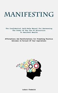 Manifesting: The Confidential Self-Help Manual For Harnessing The Power Of The Law Of Attraction To Manifest Wealth (Affirmations And Manifestations For Promoting Positive Outcomes In Pursuit Of Your Aspirations)