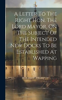 A Letter To The Right Hon. The Lord Mayor, On The Subject Of The Intended New Docks To Be Established At Wapping