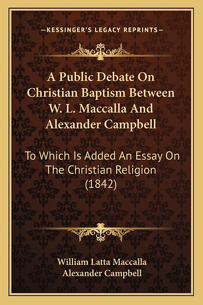 A Public Debate On Christian Baptism Between W. L. Maccalla And Alexander Campbell: To Which Is Added An Essay On The Christian Religion (1842)
