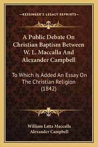 A Public Debate On Christian Baptism Between W. L. Maccalla And Alexander Campbell: To Which Is Added An Essay On The Christian Religion (1842)