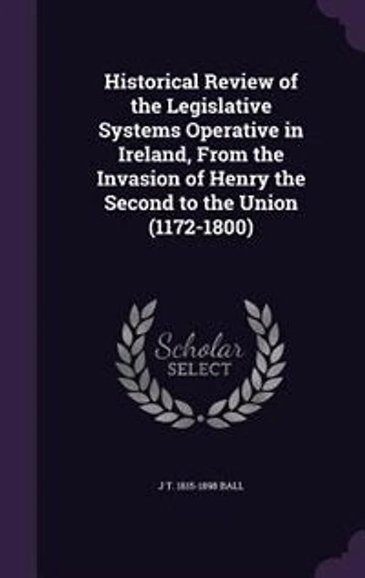 Historical Review of the Legislative Systems Operative in Ireland, From the Invasion of Henry the Second to the Union (1172-1800)