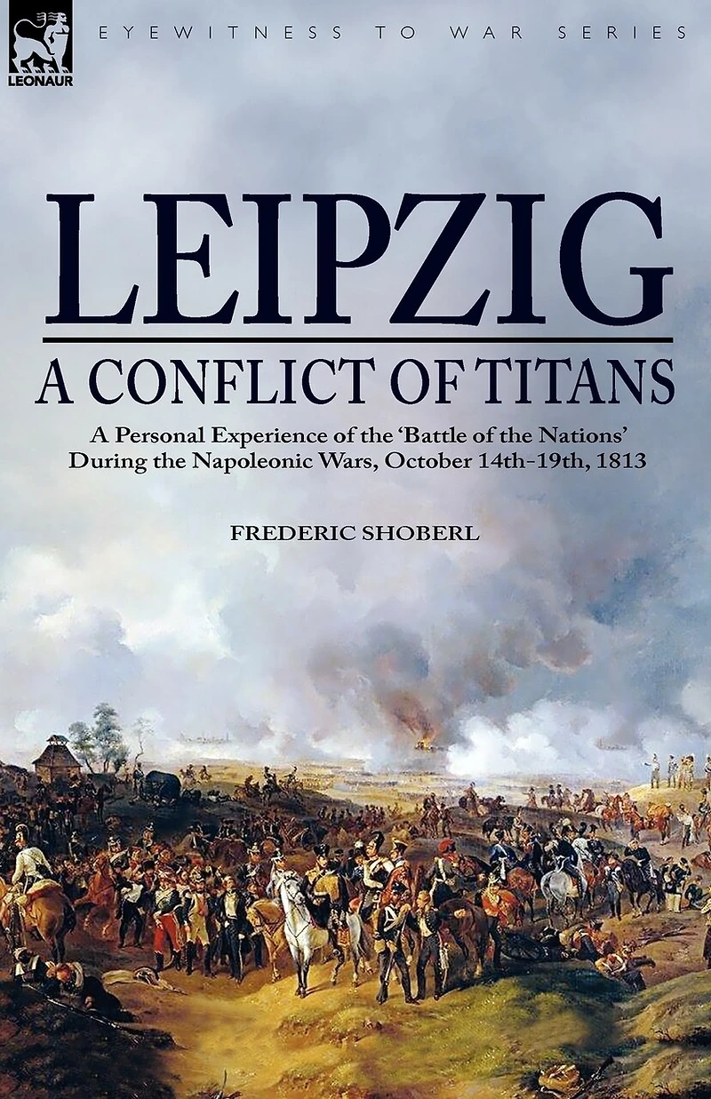 Leipzig--A Conflict of Titans: a Personal Experience the 'Battle Nations' During Napoleonic Wars, October 14th-19th, 1813