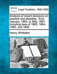 Analysis Of Recent Decisions On Practice And Pleading: From January, 1863, To May, 1867, Including Laws Of 1863, 1864, 1865, And 1866.
