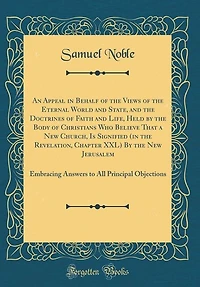 An Appeal in Behalf of the Views of the Eternal World and State, and the Doctrines of Faith and Life, Held by the Body of Christians Who Believe That a New Church, Is Signified (in the Revelation, Chapter XXL) By the New Jerusalem: Embracing Answers to Al