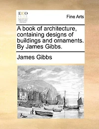 A Book of Architecture, Containing Designs Buildings and Ornaments. By James Gibbs
