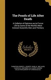 The Proofs of Life After Death: A Collation of Opinions as to Future Life by Some of the World's Most Eminent Scientific Men and Th