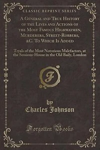 A General and True History of the Lives and Actions of the Most Famous Highwaymen, Murderers, Street-Robbers, &C. To Which Is Added: Tryals of the Most Notorious Malefactors, at the Sessions-House in the Old Baily, London (Classic R