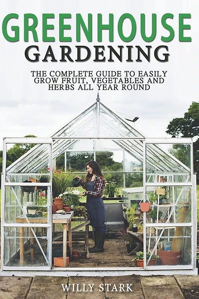 Greenhouse Gardening: The Complete Guide to Easily Grow Fruit, Vegetables and Herbs All Year Round