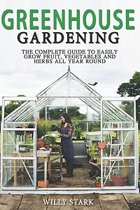 Greenhouse Gardening: The Complete Guide to Easily Grow Fruit, Vegetables and Herbs All Year Round