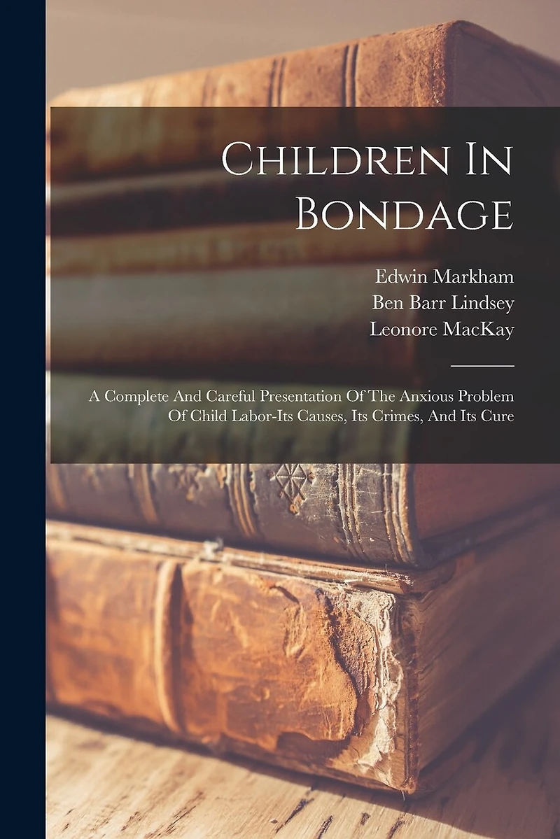 Children In Bondage: A Complete And Careful Presentation Of The Anxious Problem Of Child Labor-its Causes, Its Crimes, And Its Cure