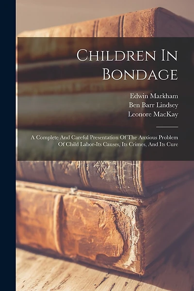 Children In Bondage: A Complete And Careful Presentation Of The Anxious Problem Of Child Labor-its Causes, Its Crimes, And Its Cure