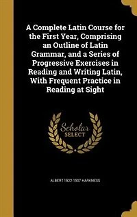 a Complete Latin Course: The First Year, Comprising an Outline of Grammar, and Series Progressive Exercises Re