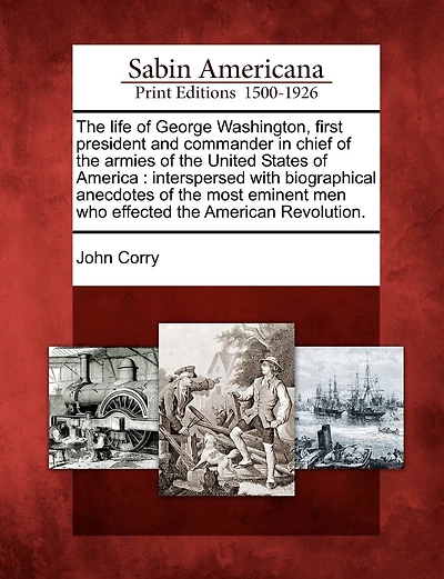 The Life of George Washington, First President and Commander in Chief of the Armies of the United States of America: Interspersed with Biographical Anecdotes of the Most Eminent Men Who Effected the American Revolution.