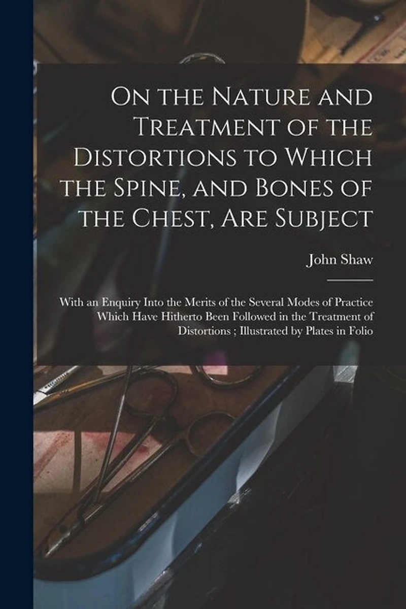 On the Nature and Treatment of the Distortions to Which the Spine, and Bones of the Chest, Are Subject: With an Enquiry Into the Merits of the Several Modes of Practice Which Have Hitherto Been Followed in the Treatment of Distortions; Illustrated By...