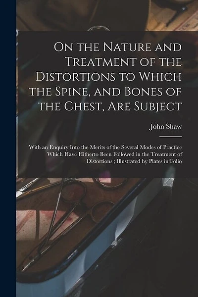 On the Nature and Treatment of the Distortions to Which the Spine, and Bones of the Chest, Are Subject: With an Enquiry Into the Merits of the Several Modes of Practice Which Have Hitherto Been Followed in the Treatment of Distortions; Illustrated By...
