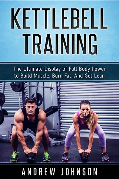 Kettlebell Training: The Ultimate Display Of Full Body Power To Build Muscle, Burn Fat, And Get Lean