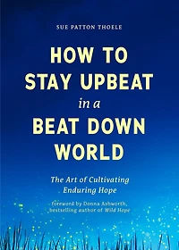 How to Stay Upbeat in a Beat Down World: The Art of Cultivating Enduring Hope (Practices for Enjoying Life, Meaningful Advice for Positive Change