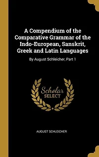 A Compendium of the Comparative Grammar Indo-European, Sanskrit, Greek and Latin Languages: By August Schleicher, Part 1