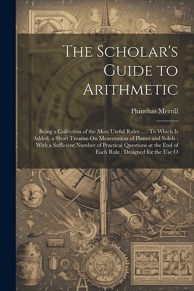 The Scholar's Guide to Arithmetic: Being a Collection of the Most Useful Rules ...: To Which Is Added