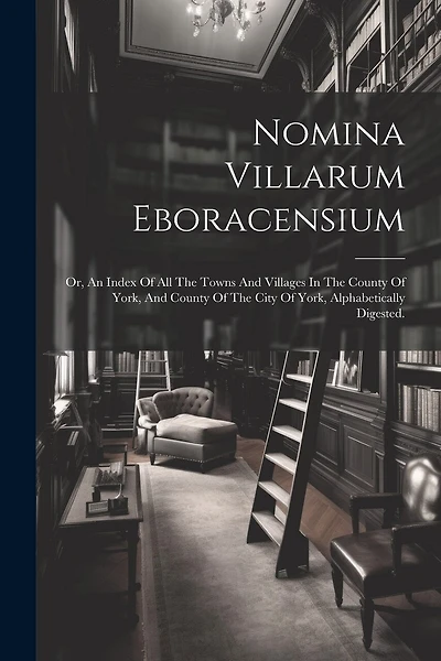Nomina Villarum Eboracensium: Or, An Index Of All The Towns And Villages In The County Of York, And County Of The City Of York, Alphabetically Digested.